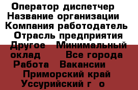 Оператор-диспетчер › Название организации ­ Компания-работодатель › Отрасль предприятия ­ Другое › Минимальный оклад ­ 1 - Все города Работа » Вакансии   . Приморский край,Уссурийский г. о. 